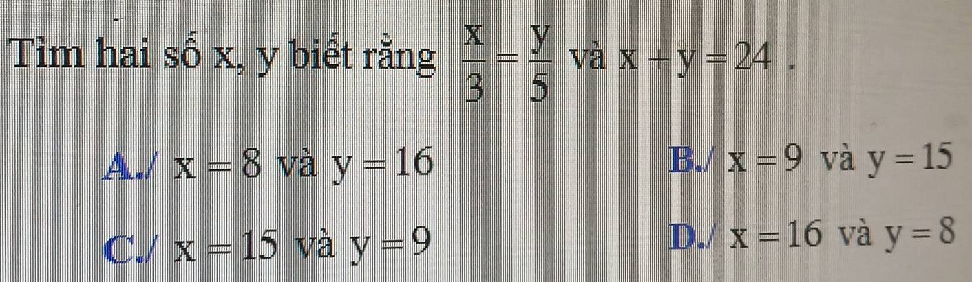 Tìm hai sổ x, y biết rằng  x/3 = y/5  và x+y=24.
A- / x=8 và y=16 B./ x=9 và y=15
D./ x=16 và
C./ x=15 và y=9 y=8