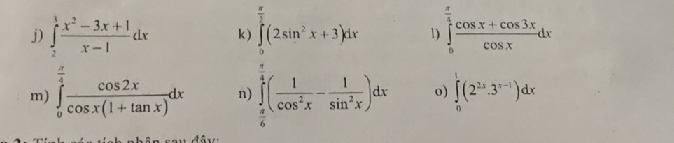 ∈tlimits _2^(3frac x^2)-3x+1x-1dx k ) ∈tlimits _0^((frac π)3)(2sin^2x+3)dx 1) ∈tlimits _0^((frac π)4) (cos x+cos 3x)/cos x dx
m) ∈tlimits _0^((frac π)4) cos 2x/cos x(1+tan x) dx n) ∈tlimits _ π /6 ^ π /4 ( 1/cos^2x - 1/sin^2x )dx o) ∈tlimits _0^(1(2^2x).3^(x-1))dx