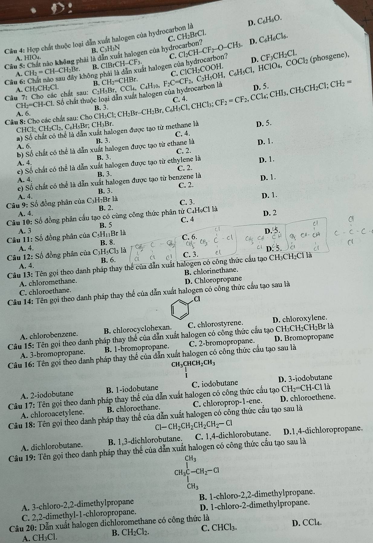 D. C_6H_6O.
Câu 4: Hợp chất thuộc loại dẫn xuất halogen của hydrocarbon là C. CH_2BrCl.
B. C_3H_3N
Cầu 5: Chất nào không phải là dẫn xuất halogen của hydrocarbon? Cl_2CH-CF_2-O-CH_3. D. C_6H_6Cl_6.
A. HIO4.
C.
D.
không phải là dẫn xuất halogen của hydrocarbon? CF_3CH_2Cl. (phosgene),
A. CH_2=CH-CH_2Br. B. ClBrCH-CF_3.
Câu 6:
Câu 7: Cho các chất sau: C_2H_5Br,CCl_4,C_4H_10, B. CH_2=CHBr F_2C=CF_2,C_2H_5OH,C_6H_5Cl,HClO_4,COCl_2
A. CH₃CH₂Cl.
CH_2=CH-Cl. l. Số chất thuộc loại dẫn xuất halogen của hydrocarbon là
D. 5.
C
A. 6.
Câu 8: Cho các chất sau: Cl ChoCH_3Cl;CH_2Br-CH_2Br,C_6H_5Cl,CHCl_3;CF_2=CF_2,CCl_4;CH_3CH_2Cl;CH_2= B. 3.
CHCl;CH_2Cl_2,C_6H_5Br;CH_3
a) Số chất có thể là dẫn xuất halogen được tạo từ methane là
D. 5.
C. 4.
A. 6. B. 3.
b) Số chất có thể là dẫn xuất halogen được tạo từ ethane là
D. 1.
A. 4. B. 3. C. 2.
c) Số chất có thể là dẫn xuất halogen được tạo từ ethylene là
D. 1.
A. 4. B. 3. C. 2.
c) Số chất có thể là dẫn xuất halogen được tạo từ benzene là
D. 1.
A. 4. C. 2.
B. 3.
Câu 9: Số đồng phân của C3H₇Br là D. 1.
A. 4. B. 2. C. 3.
Câu 10: Số đồng phân cấu tạo có cùng công thức phân tử C4H₉Cl là D. 2
A. 3 B. 5 C. 4
C1
Câu 11: Số đồng phân của C₅H₁₁Br là
C. 6.
B. 8.
A. 4.
Câu 12: Số đồng phân của C_3H_5Cl_3 là C. 3.
A. 4. B. 6.
Câu 13: Tên gọi theo danh pháp thay thế của dẫn xuất halogen có công thức cấu tạo CH₃CH₂Cl là
A. chloromethane. B. chlorinethane.
C. chloroethane. D. Chloropropane
Câu 14: Tên gọi theo danh pháp thay thế của dẫn xuất halogen có công thức cấu tạo sau là
Cl
A. chlorobenzene. B. chlorocyclohexan. C. chlorostyrene. D. chloroxylene.
Câu 15: Tên gọi theo danh pháp thay thế của dẫn xuất halogen có công thức cấu tạo CH₃CH₂CH₂Br là
A. 3-bromopropane. B. 1-bromopropane. C. 2-bromopropane. D. Bromopropane
Câu 16: Tên gọi theo danh pháp thay thế của dẫn xuất halogen có công thức cấu tạo sau là
CH_3CHCH_2CH_3
i
D. 3-iodobutane
A. 2-iodobutane B. 1-iodobutane C. iodobutane
Câu 17: Tên gọi theo danh pháp thay thế của dẫn xuất halogen có công thức cấu tạo CH_2=CH -Cl là
A. chloroacetylene. B. chloroethane. C. chloroprop-1-ene. D. chloroethene.
Câu 18: Tên gọi theo danh pháp thay thế của dẫn xuất halogen có công thức cấu tạo sau là
Cl -CH_2CH_2CH_2CH_2-Cl
A. dichlorobutane. B. 1,3-dichlorobutane. C. 1,4-dichlorobutane. D.1,4-dichloropropane.
Câu 19: Tên gọi theo danh pháp thay thế của dẫn xuất halogen có công thức cấu tạo sau là
_CH_3C-CH_2-Cl
CH_3
A. 3-chloro-2,2-dimethylpropane B. 1-chloro-2,2-dimethylpropane.
C. 2,2-dimethyl-1-chloropropane. D. 1-chloro-2-dimethylpropane.
Câu 20: Dẫn xuất halogen dichloromethane có công thức là D. CCl4.
B. CH_2Cl_2. C.
A. CH₃Cl. CF ICl3.