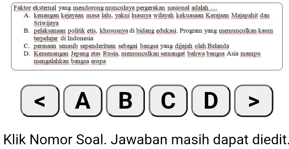 Faktor eksternal yang mendorong munculnya pergerakan nasional adalah ....
A. kenangan kejayaan masa lalu, yakni luasnya wilayah kekuasaan Kerajaan Majapahit dan
Sriwijaya
B. pelaksanaan politik etis, khususnya di bidang edukasi. Program yang memunculkan kaum
terpelajar di Indonesia
C. perasaan senasib sependeritaan sebagai bangsa yang dijajah oleh Belanda
D. Kemenangan Jepang atas Rusia, memunculkan semangat bahwa bangsa Asia mampu
mengalahkan bangsa eropa
< A B  D
Klik Nomor Soal. Jawaban masih dapat diedit.