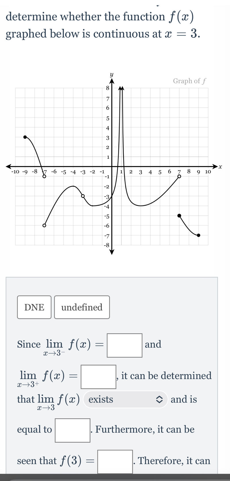 determine whether the function f(x)
graphed below is continuous at x=3.
x
DNE undefined
Since limlimits _xto 3^-f(x)=□ and
limlimits _xto 3^+f(x)=□ , it can be determined
that limlimits _xto 3f(x) exists and is
equal to □. Furthermore, it can be
seen that f(3)=□. . Therefore, it can