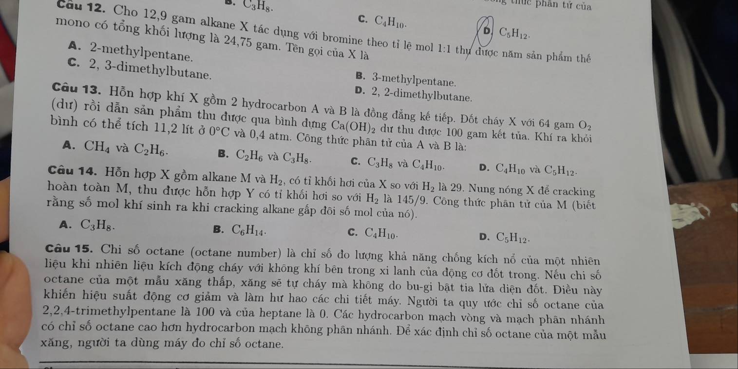 B. C_3H_8.
g thứ c phân tứ của
C. C_4H_10.
D C_5H_12.
Câu 12. Cho 12,9 gam alkane X tác dụng với bromine theo tỉ lệ mol 1:1 thu được năm sản phẩm thế
mono có tổng khối lượng là 24,75 gam. Tên gọi của X là
A. 2-methylpentane.
C. 2, 3-dimethylbutane.
B. 3-methylpentane.
D. 2, 2-dimethylbutane.
Câu 13. Hỗn hợp khí X gồm 2 hydrocarbon A và B là đồng đẳng kế tiếp. Đốt cháy X với 64 gam O_2
(dư) rồi dẫn sản phẩm thu được qua bình dựng Ca(OH)_2 dư thu được 100 gam kết tủa. Khí ra khỏi
bình có thể tích 11,2 lít ở 0°C và 0,4 atm. Công thức phân tử của A và B là:
A. CH_4 và C_2H_6. B. C_2H_6 và C_3H_8. C. C_3H_8 và C_4H_10. D. C_4H_10 và C_5H_12.
Câu 14. Hỗn hợp X gồm alkane M và H_2 , có tỉ khối hơi của X so với H_2 là 29. Nung nóng X để cracking
hoàn toàn M, thu được hỗn hợp Y có tỉ khối hơi so với H_2 là 145/9. Công thức phân tử của M (biết
rằng số mol khí sinh ra khi cracking alkane gấp đôi số mol của nó).
A. C_3H_8.
B. C_6H_14. C. C_4H_10.
D. C_5H_12.
Câu 15. Chi số octane (octane number) là chỉ số đo lượng khả năng chống kích nổ của một nhiên
liệu khi nhiên liệu kích động cháy với không khí bên trong xi lanh của động cơ đốt trong. Nếu chi số
octane của một mẫu xăng thấp, xăng sẽ tự cháy mà không do bu-gi bật tia lửa diện đốt. Điều này
khiến hiệu suất động cơ giảm và làm hư hao các chi tiết máy. Người ta quy ước chỉ số octane của
2,2,4-trimethylpentane là 100 và của heptane là 0. Các hydrocarbon mạch vòng và mạch phân nhánh
có chỉ số octane cao hơn hydrocarbon mạch không phân nhánh. Để xác định chỉ số octane của một mẫu
xăng, người ta dùng máy đo chỉ số octane.