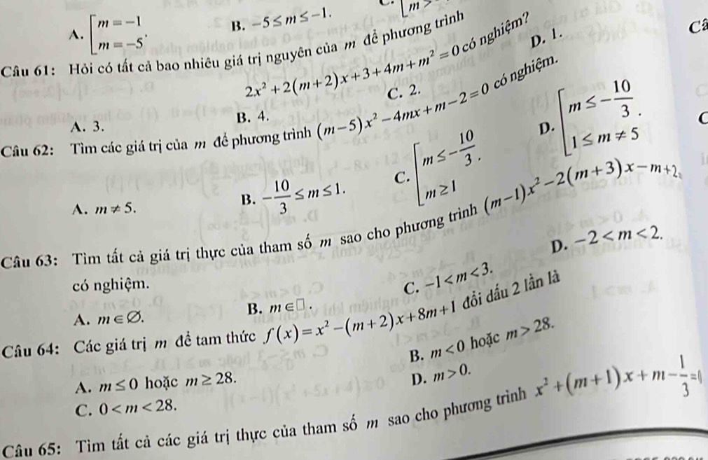 B. -5≤ m≤ -1. C m>
A. beginbmatrix m=-1 m=-5'endarray. có nghiệm?
2x^2+2(m+2)x+3+4m+m^2=0 D. 1.
Câu 61: Hỏi có tất cả bao nhiêu giá trị nguyên của m để phương trình
Câ
Câu 62: Tìm các giá trị của m đề phương trình (m-5)x^2-4mx+m-2=0 C. 2. có nghiệm.
A. 3. B. 4.
beginarrayl m≤ - 10/3 . 1≤ m!= 5endarray. C
D.
A. m!= 5.
B. - 10/3 ≤ m≤ 1. C beginarrayl m≤ - 10/3 . m≥ 1endarray. (m-1)x^2-2(m+3)x-m+2,
D. -2 . 
Câu 63: Tìm tất cả giá trị thực của tham số m sao cho phương trình
có nghiệm. C. -1 .
B. m∈ □. 
Câu 64: Các giá trị m đề tam thức f(x)=x^2-(m+2)x+8m+1 đổi dấu 2 lần là
A. m∈ varnothing.
B. m<0</tex> hoặc m>28.
A. m≤ 0 hoặc m≥ 28.
D. m>0.
C. 0 . 
Câu 65: Tìm tất cả các giá trị thực của tham số m sao cho phương trình x^2+(m+1)x+m- 1/3 =1