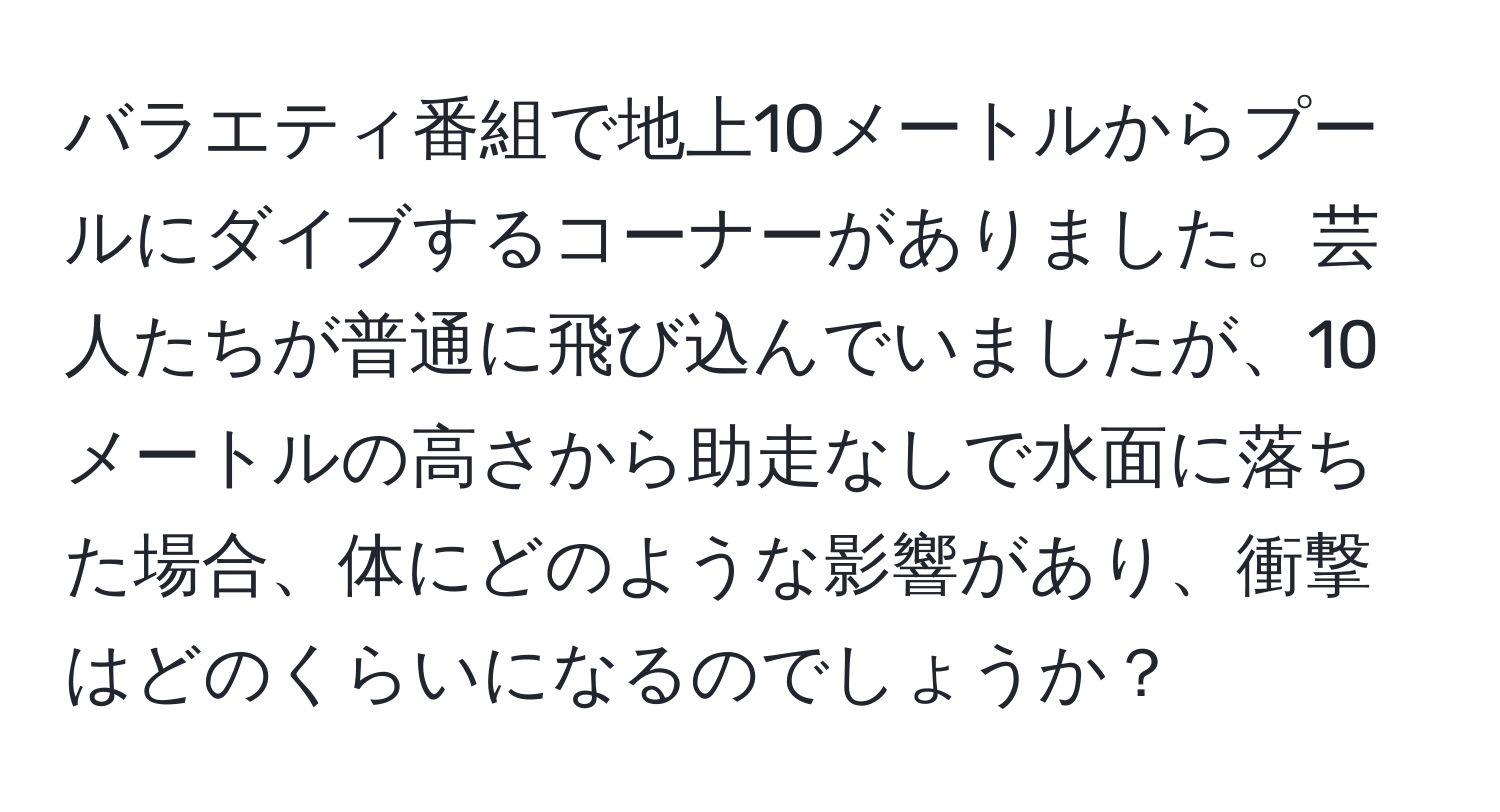 バラエティ番組で地上10メートルからプールにダイブするコーナーがありました。芸人たちが普通に飛び込んでいましたが、10メートルの高さから助走なしで水面に落ちた場合、体にどのような影響があり、衝撃はどのくらいになるのでしょうか？