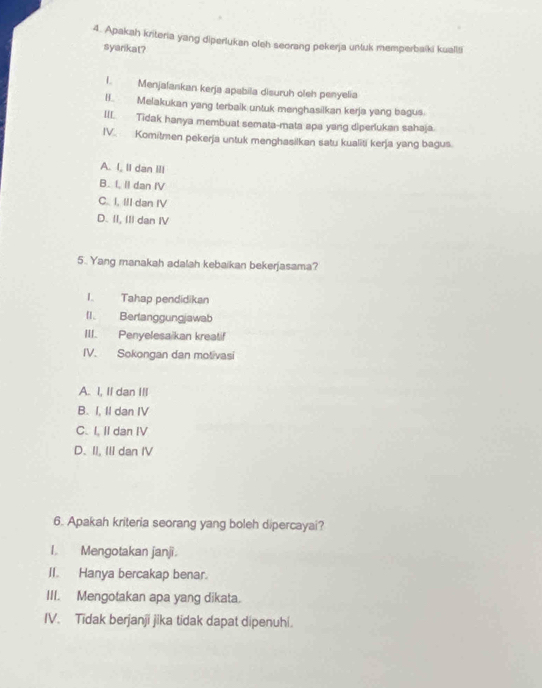 Apakah kriteria yang diperlukan oleh seorang pekerja untuk memperbaiki kualli
syankat?
I. Menjalankan kerja apabila disuruh oleh penyelia
B. Melakukan yang terbaik untuk menghasilkan kerja yang bagus.
III. Tidak hanya membuat semata-mata apa yang diperlukan sahaja.
IV. Komitmen pekerja untuk menghasilkan satu kualiti kerja yang bagus.
A. I, II dan III
B. I, II dan IV
C. I, III dan IV
D. II, II dan IV
5.. Yang manakah adalah kebaikan bekerjasama?
I. Tahap pendidikan
II. Berlanggungjawab
III. Penyelesa kan kreatif
IV. Sokongan dan motivasi
A. I, II dan III
B. I, II dan IV
C. I, Il dan IV
D.II. III dan IV
6. Apakah kriteria seorang yang boleh dipercayai?
I. Mengotakan janji.
II. Hanya bercakap benar.
III. Mengotakan apa yang dikata.
IV. Tidak berjanji jika tidak dapat dipenuhi.