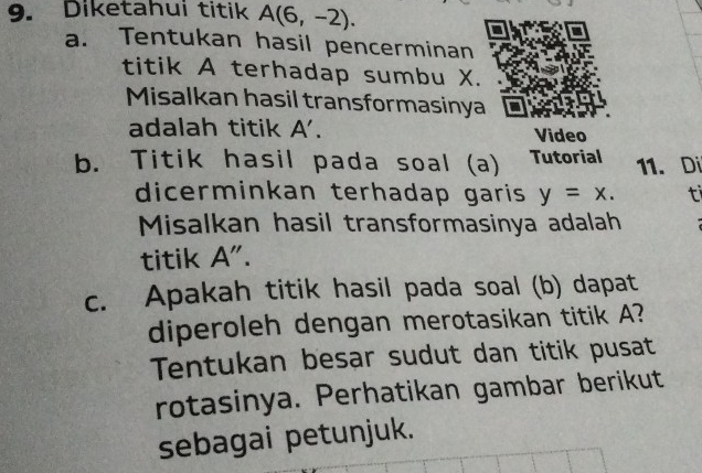 Diketahui titik A(6,-2). 
a. Tentukan hasil pencerminan 
titik A terhadap sumbu X. 
Misalkan hasil transformasinya 
adalah titik A'. Video 
b. Titik hasil pada soal (a) Tutorial 11. Di 
dicerminkan terhadap garis y=x. ti 
Misalkan hasil transformasinya adalah 
titik A". 
c. Apakah titik hasil pada soal (b) dapat 
diperoleh dengan merotasikan titik A? 
Tentukan besar sudut dan titik pusat 
rotasinya. Perhatikan gambar berikut 
sebagai petunjuk.