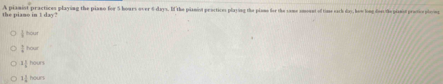 A pianist practices playing the piano for 5 hours over 6 days. If the pianist practices playing the piano for the same amount of time each day, how long does the pianist practice playing
the piano in 1 day?
 1/2 hour
 5/4 hour
1 1/6 hours
1 1/6 hours