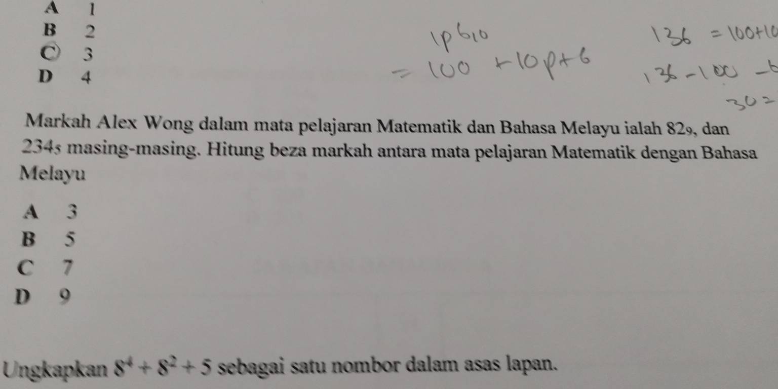 A 1
B 2
C 3
D 4
Markah Alex Wong dalam mata pelajaran Matematik dan Bahasa Melayu ialah 829, dan
2345 masing-masing. Hitung beza markah antara mata pelajaran Matematik dengan Bahasa
Melayu
A 3
B 5
C 7
D 9
Ungkapkan 8^4+8^2+5 sebagai satu nombor dalam asas lapan.