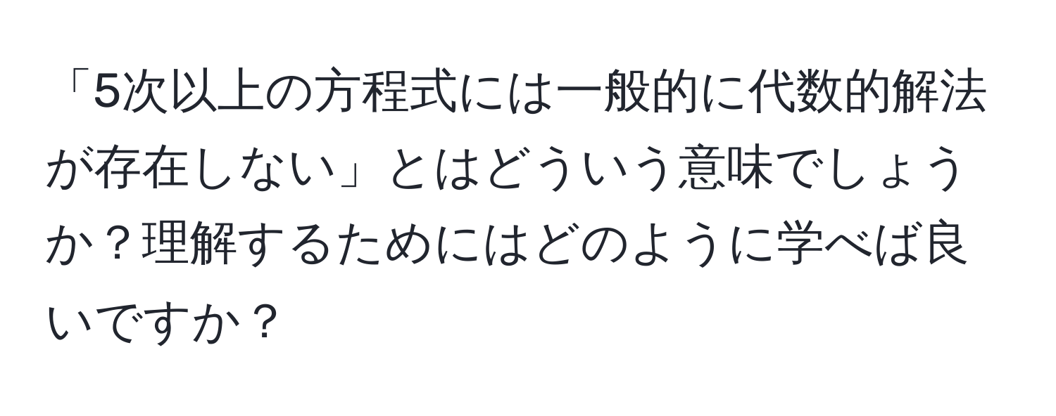 「5次以上の方程式には一般的に代数的解法が存在しない」とはどういう意味でしょうか？理解するためにはどのように学べば良いですか？