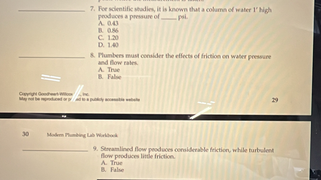 For scientific studies, it is known that a column of water 1' high
produces a pressure of _psi.
A. 0.43
B. 0.86
C. 1.20
D. 1.40
_8. Plumbers must consider the effects of friction on water pressure
and flow rates.
A. True
B. False
Copyright Goodheart-Willcox, Inc.
May not be reproduced or pr/ed to a publicly accessible website 29
.
30 Modern Plumbing Lab Workbook
_9. Streamlined flow produces considerable friction, while turbulent
flow produces little friction.
A. True
B. False