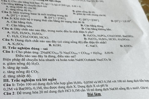 Cầu 1: Cho cân bằng hoá học: H  S n lựa chọn 3.5;Nam23;K-3%
Căn bằng không bị chuyền dịch khi H_2(g)+I_2(g)leftharpoons 2HI(g),△ H=0.
A. tăng nhiệt độ của hệ C. tăng nòng độ H_2 B. giàm nòng độ HI
Cầu 2: Môi trường base là môi trường trong đó D. giám ập suấi chung của hệ
A. [H^+] B. [H^+]>[OH^-]. C. [H^+]=[OH^-] D. |M'|>1.0.10^4
Câu 3: Khi một hệ ở trạng thái cận bằng thì trạng thái đó là B. Cân bằng động
A. Cân bằng tĩnh.
C. Cân bằng bèn.
Câu 4: Dãy chất nào sau đây, trong nước đều là chất điện lì yếu? D. Cân bằng không bên
A. H_2S,H_2SO_3,H_2SO_4.
B. H_2CO_3,H_3PO_4
C. H_2S,CH_3COOH l, HClO, D. H_2CO_3,H_2SO_3,HClO,Al_2(SO_4)_5 , CH₃COOH, Ba(OH)₂.
Câu 5: Dung dịch chất nào sau đây (có cùng nồng độ) dẫn điện tốt nhất?
A. K_2SO_4. B. KOH. C. NaCl. D. KNO_3.
I. Trắc nghiệm đúng - sai
Câu 1: Cho phản ứng: 2NaHCO_3(s)=Na_2CO_3(s)+CO_2(g)+H_2O_(g) △ H>0.
Điều nào sau đây là đúng, điều nào sai?
Biện pháp để chuyển hóa nhanh và hoàn toàn NaHCO₃thành Na_2CO_3 là
a. giảm nồng độ H_2O.
b. tăng áp suất.
c. tăng nồng dhat QCO_2.
d. tăng nhiệt độ.
III. Trắc nghiệm trả lời ngắn
Câu 1: Trộn 100 m1 dung dịch hỗn hợp gồm H_2SO_40,05N M và HCl 0,1M với 100 ml dung địch hỗn hợn
0,2M và Ba(0H)_20,1M I, thu được dung dịch X. Dung dịch X có pH là
Câu 2: Đề trung hòa 20 ml dung dịch HCl 0,1M cần 10 mi dung dịch NaOH nồng độ x mol/1. Giá trị
Bài làm