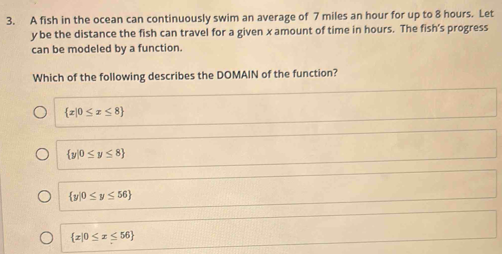 A fish in the ocean can continuously swim an average of 7 miles an hour for up to 8 hours. Let
y be the distance the fish can travel for a given x amount of time in hours. The fish’s progress
can be modeled by a function.
Which of the following describes the DOMAIN of the function?
 x|0≤ x≤ 8
 y|0≤ y≤ 8
 y|0≤ y≤ 56
 x|0≤ x≤ 56