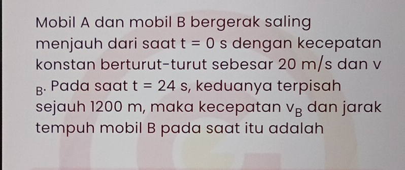 Mobil A dan mobil B bergerak saling 
menjauh dari saat t=0 s dengan kecepatan 
konstan berturut-turut sebesar 20 m/s dan v 
B. Pada saat t=24s , keduanya terpisah 
sejauh 1200 m, maka kecepatan V_B dan jarak 
tempuh mobil B pada saat itu adalah