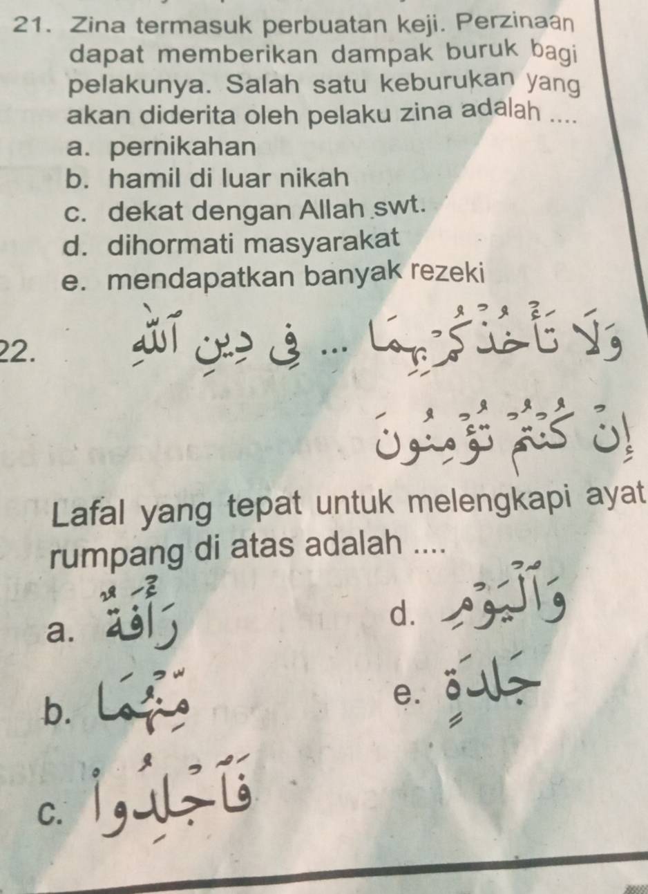 Zina termasuk perbuatan keji. Perzinaan
dapat memberikan dampak buruk bagi
pelakunya. Salah satu keburukan yang
akan diderita oleh pelaku zina adalah ....
a. pernikahan
b. hamil di luar nikah
c. dekat dengan Allah swt.
d. dihormati masyarakat
e. mendapatkan banyak rezeki
22. 
、
C
Lafal yang tepat untuk melengkapi ayat
rumpang di atas adalah ....
a.
d.
b.
e. 2
C. it