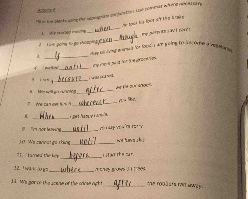 Activity 6 
Fill in the blanks using the appropriate conjunction. Use commas where necessary. 
_ 
he took his foot off the brake. 
_ 
1. We started moving 
my parents say I can’t. 
2. I am going to go shopping 
3._ 
they kill living animals for food, I am going to become a vegetarian 
4. I waited_ 
my mom paid for the groceries. 
5. I ran_ 
I was scared. 
_ 
we tie our shoes. 
6. We will go running 
you like. 
7. We can eat lunch 
_ 
8. _I get happy I smile. 
9. I'm not leaving_ 
you say you’re sorry. 
10. We cannot go skiing _we have skis. 
11. I turned the key _I start the car. 
12. I want to go_ money grows on trees. 
13. We got to the scene of the crime right_ 
the robbers ran away.