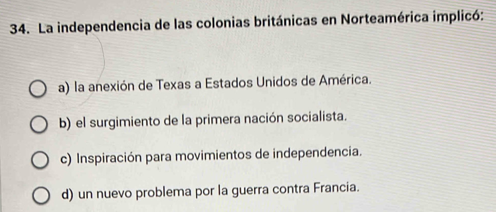 La independencia de las colonias británicas en Norteamérica implicó:
a) la anexión de Texas a Estados Unidos de América.
b) el surgimiento de la primera nación socialista.
c) Inspiración para movimientos de independencia.
d) un nuevo problema por la guerra contra Francia.