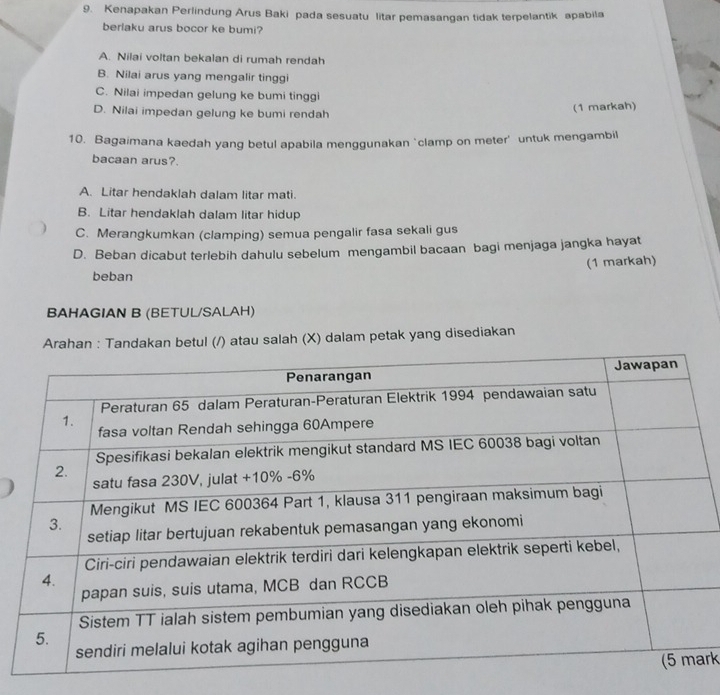 Kenapakan Perlindung Arus Baki pada sesuatu litar pemasangan tidak terpelantik apabila
berlaku arus bocor ke bumi?
A. Nilai voltan bekalan di rumah rendah
B. Nilai arus yang mengalir tinggi
C. Nilai impedan gelung ke bumi tinggi
D. Nilai impedan gelung ke bumi rendah
(1 markah)
10. Bagaimana kaedah yang betul apabila menggunakan ‘clamp on meter' untuk mengambil
bacaan arus?.
A. Litar hendaklah dalam litar mati.
B. Litar hendaklah dalam litar hidup
C. Merangkumkan (clamping) semua pengalir fasa sekali gus
D. Beban dicabut terlebih dahulu sebelum mengambil bacaan bagi menjaga jangka hayat
beban (1 markah)
BAHAGIAN B (BETUL/SALAH)
Arahan : Tandakan betul (/) atau salah (X) dalam petak yang disediakan
rk