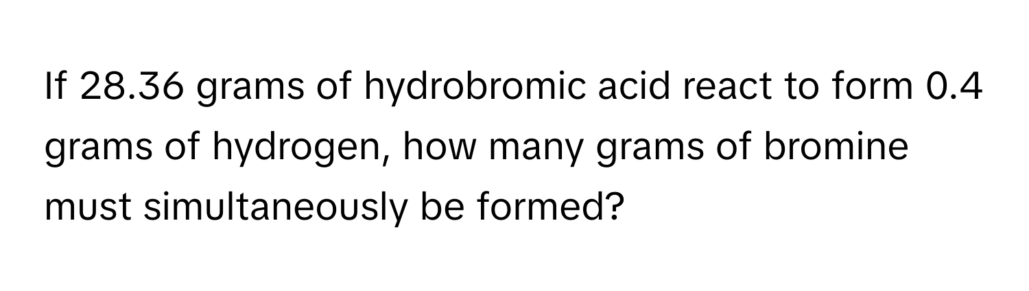 If 28.36 grams of hydrobromic acid react to form 0.4 grams of hydrogen, how many grams of bromine must simultaneously be formed?