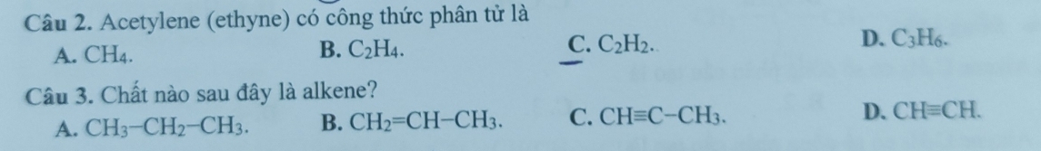 Acetylene (ethyne) có công thức phân tử là
D.
A. CH_4.
C.
B. C_2H_4. C_2H_2. C_3H_6. 
Câu 3. Chất nào sau đây là alkene?
A. CH_3-CH_2-CH_3. B. CH_2=CH-CH_3. C. CHequiv C-CH_3. D. CHequiv CH.