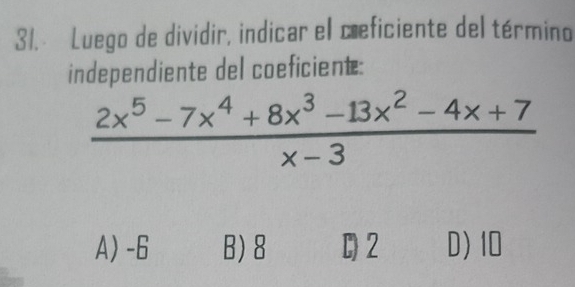 Luego de dividir, indicar el cæeficiente del término
independiente del coeficient:
 (2x^5-7x^4+8x^3-13x^2-4x+7)/x-3 
A) -6 B) 8 C) 2 D) 10