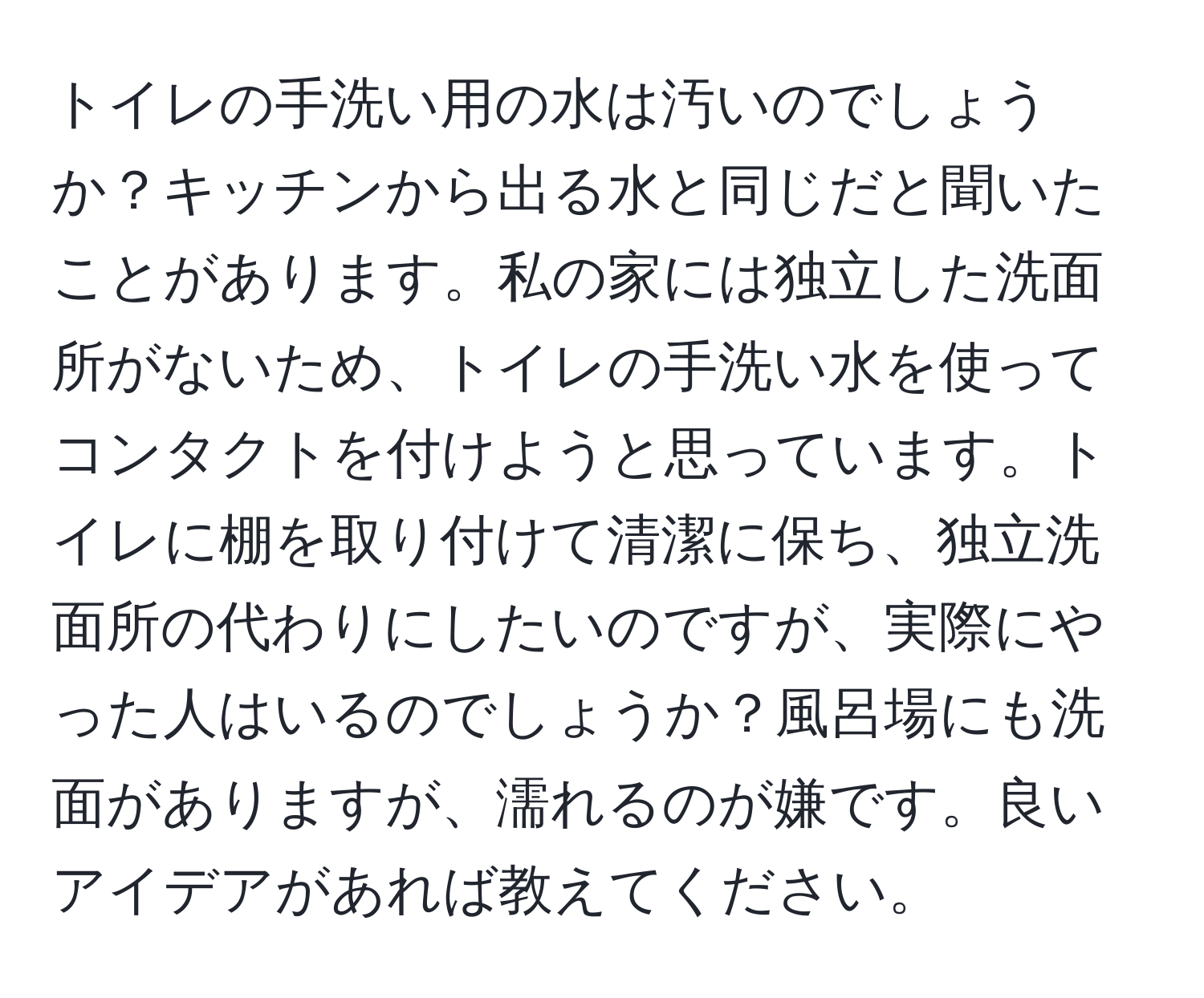 トイレの手洗い用の水は汚いのでしょうか？キッチンから出る水と同じだと聞いたことがあります。私の家には独立した洗面所がないため、トイレの手洗い水を使ってコンタクトを付けようと思っています。トイレに棚を取り付けて清潔に保ち、独立洗面所の代わりにしたいのですが、実際にやった人はいるのでしょうか？風呂場にも洗面がありますが、濡れるのが嫌です。良いアイデアがあれば教えてください。