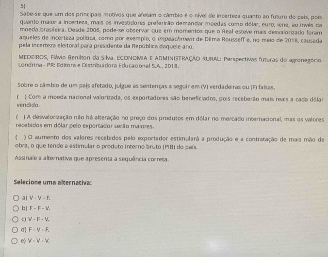 Sabe-se que um dos principais motivos que afetam o câmbio é o nível de incerteza quanto ao futuro do país, pois
quanto maior a incerteza, mais os investidores preferirão demandar moedas como dólar, euro, iene, ao invés da
moeda brasileira. Desde 2006, pode-se observar que em momentos que o Real esteve mais desvalorizado foram
aqueles de incerteza política, como por exemplo, o impeachment de Dilma Rousseff e, no meio de 2018, causada
pela incerteza eleitoral para presidente da República daquele ano.
MEDEIROS, Flávio Benilton da Silva. ECONOMIA E ADMINISTRAÇÃO RURAL: Perspectivas futuras do agronegócio.
Londrina - PR: Editora e Distribuidora Educacional S.A., 2018.
Sobre o câmbio de um país afetado, julgue as sentenças a seguir em (V) verdadeiras ou (F) falsas.
) Com a moeda nacional valorizada, os exportadores são beneficiados, pois receberão mais reais a cada dólar
vendido.
( ) A desvalorização não há alteração no preço dos produtos em dólar no mercado internacional, mas os valores
recebidos em dólar pelo exportador serão maiores.
 ) O aumento dos valores recebidos pelo exportador estimulará a produção e a contratação de mais mão de
obra, o que tende a estimular o produto interno bruto (PIB) do país.
Assinale a alternativa que apresenta a sequência correta.
Selecione uma alternativa:
a) V-V-F.
b) F-F-V.
c) V-F-V.
d) F-V-F,
e) V-V-V.