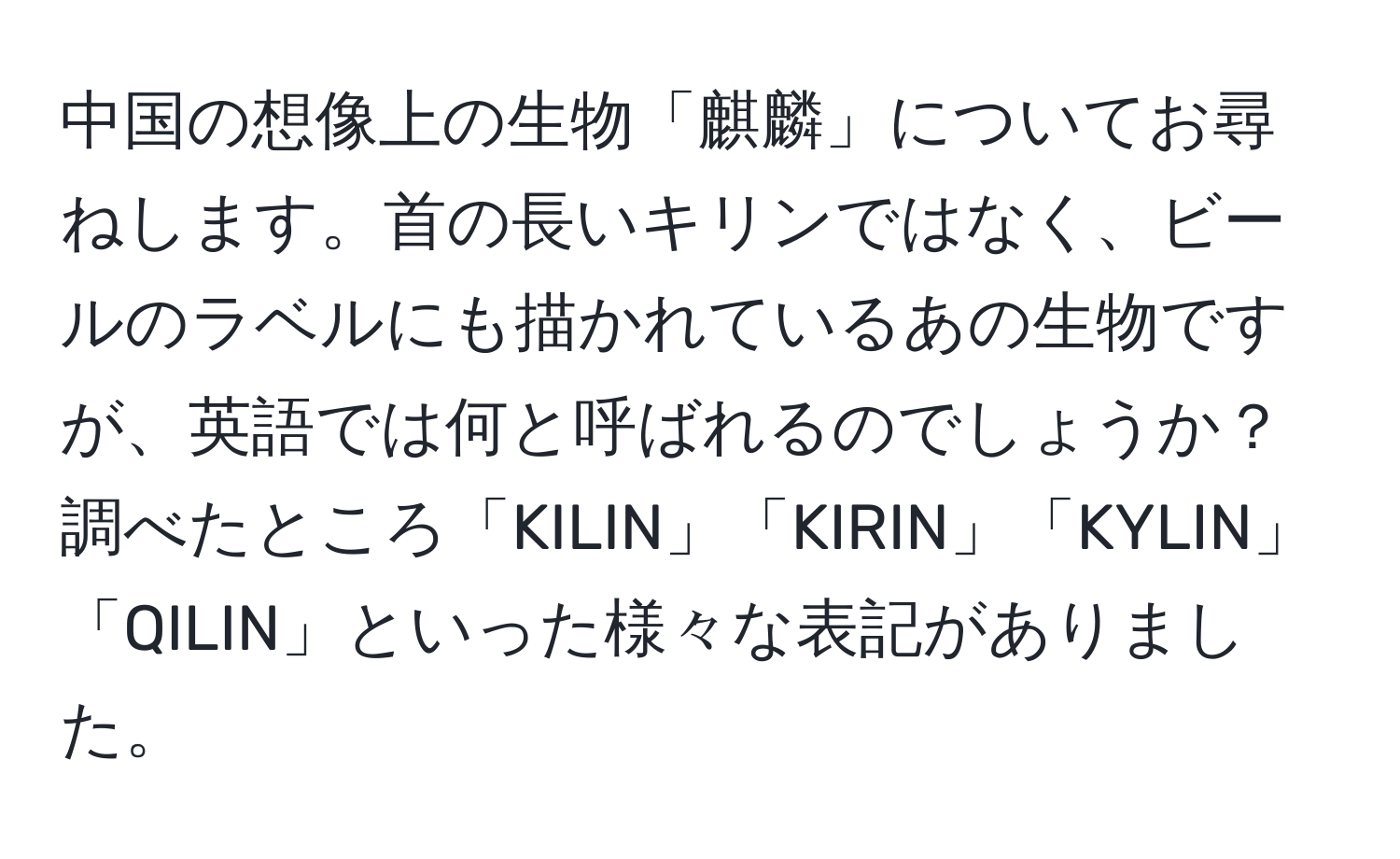 中国の想像上の生物「麒麟」についてお尋ねします。首の長いキリンではなく、ビールのラベルにも描かれているあの生物ですが、英語では何と呼ばれるのでしょうか？調べたところ「KILIN」「KIRIN」「KYLIN」「QILIN」といった様々な表記がありました。