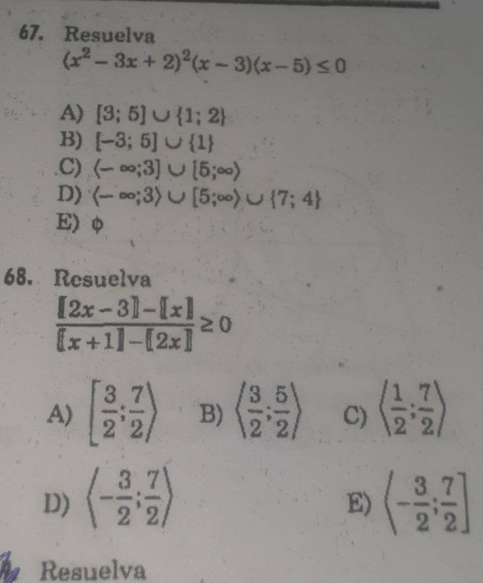 Resuelva
(x^2-3x+2)^2(x-3)(x-5)≤ 0
A) [3;5]∪  1;2
B) [-3;5]∪  1 .C) (-∈fty ;3]∪ [5;∈fty )
D) (-∈fty ;3)∪ [5;∈fty )∪  7;4
E) φ
68. Resuelva
 ([2x-3]-[x])/[x+1]-[2x] ≥ 0
A) [ 3/2 ; 7/2 ) B) langle  3/2 ; 5/2 rangle C) langle  1/2 ; 7/2 rangle
D) langle - 3/2 ; 7/2 rangle (- 3/2 ; 7/2 ]
E)
Resuelva