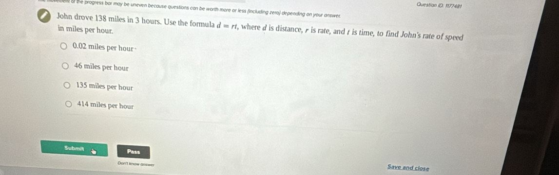 Question ID: 1177481
Bent of the progress bar may be uneven because questions can be worth more or less (including zero) depending on your answer.
John drove 138 miles in 3 hours. Use the formula d=rt , where d is distance, Æ is rate, and t is time, to find John's rate of speed
in miles per hour.
0.02 miles per hour -
46 miles per hour
135 miles per hour
414 miles per hour
Submit Pass
Don't know answer
Save and close