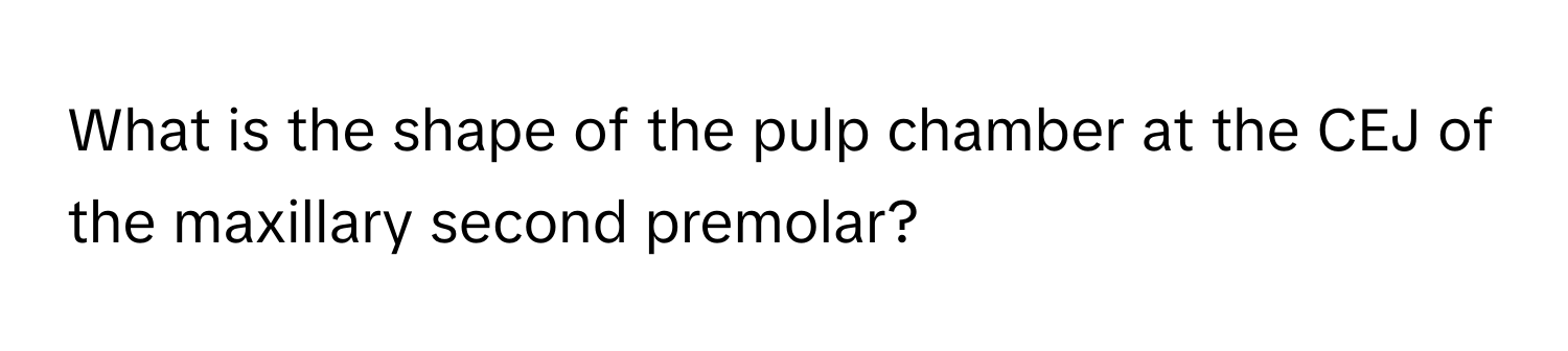 What is the shape of the pulp chamber at the CEJ of the maxillary second premolar?