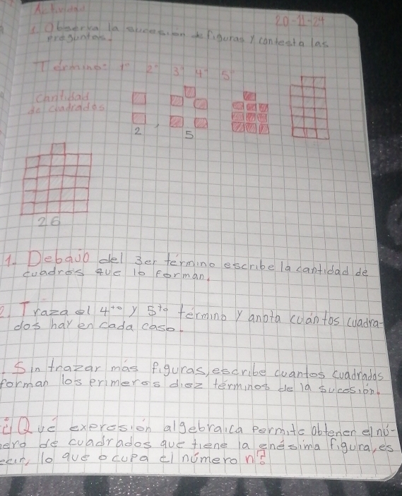 20-11-24 
Obmerka la aveet, lon defiguras Y contest a las 
presunters 
TTermings 7^(th) 2° 39 4^(-1) 5°
can'tibald 
do chadrados
2 5
26
1. Debajo del 3er termino escribe la cantidad dè 
duadres que 10 forman 
2 Trazaol 4^(+0) Y 5^(t_0) termnb y anota cuàntos cuadra 
dos hav en cada case. 
Sin trapar mas figuras, esdribe cuantos cuadradas 
forman losermeros diez terminos de la suces, on 
Que exprcsion algebraica permite obtener elnǒ- 
ero de cuadrados que tiene a enesima figura, es 
ean lo gue ocupa elnumeron?