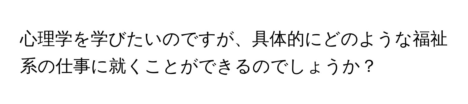 心理学を学びたいのですが、具体的にどのような福祉系の仕事に就くことができるのでしょうか？