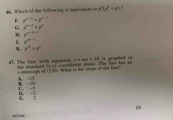 Which of the following is equivalent to p^a(p^b+p) ?
F. p^(a+b)+p^(a+1)
G. p^(a+b)+p^a
H. p^(a+b+1)
J. p^(ab+1)
K. p^(ab)+p^a
47. The line with equation y=mx+10 is graphed in
the standard (x,y) coordinate plane. The line has an
x-intercept of (5,0). What is the slope of the line?
A. -15
B. -10
C. -5
D. -2
E. 2
25
ACT-Z28