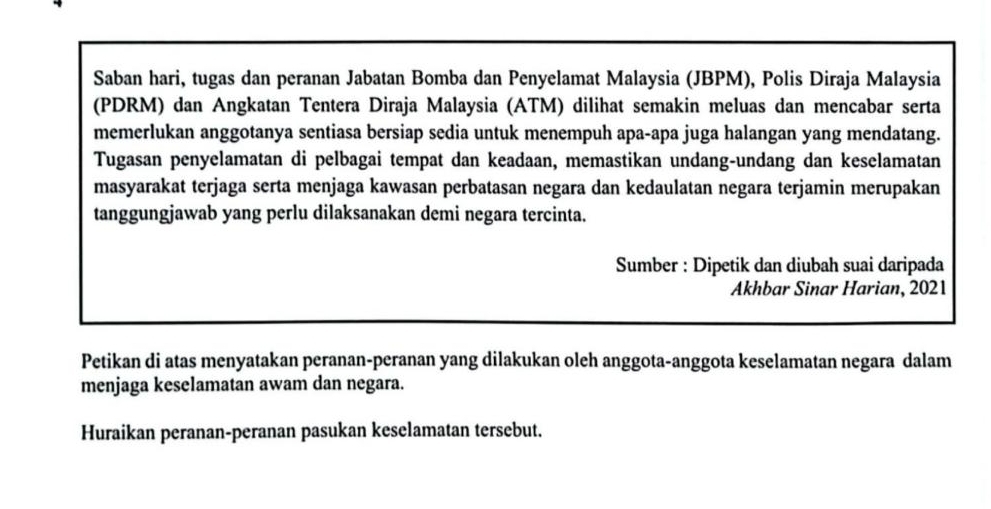 Saban hari, tugas dan peranan Jabatan Bomba dan Penyelamat Malaysia (JBPM), Polis Diraja Malaysia 
(PDRM) dan Angkatan Tentera Diraja Malaysia (ATM) dilihat semakin meluas dan mencabar serta 
memerlukan anggotanya sentiasa bersiap sedia untuk menempuh apa-apa juga halangan yang mendatang. 
Tugasan penyelamatan di pelbagai tempat dan keadaan, memastikan undang-undang dan keselamatan 
masyarakat terjaga serta menjaga kawasan perbatasan negara dan kedaulatan negara terjamin merupakan 
tanggungjawab yang perlu dilaksanakan demi negara tercinta. 
Sumber : Dipetik dan diubah suai daripada 
Akhbar Sinar Harian, 2021 
Petikan di atas menyatakan peranan-peranan yang dilakukan oleh anggota-anggota keselamatan negara dalam 
menjaga keselamatan awam dan negara. 
Huraikan peranan-peranan pasukan keselamatan tersebut.