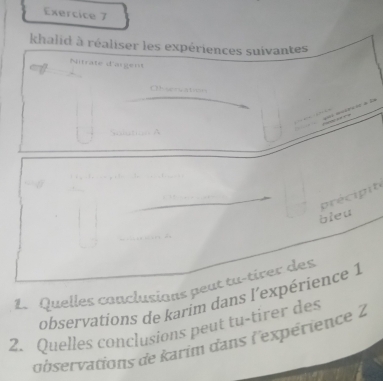 khalid à réaliser les expériences suivantes 
Nitrate d'argent 
Ohvervation 

Sslation 
précipite 
bleu 
1. Quelles conclusians peut tu-tirer des 
observations de karim dans l'expérience 1 
2. Quelles conclusions peut tu-tirer des 
observations de karim dans l'expérience 2