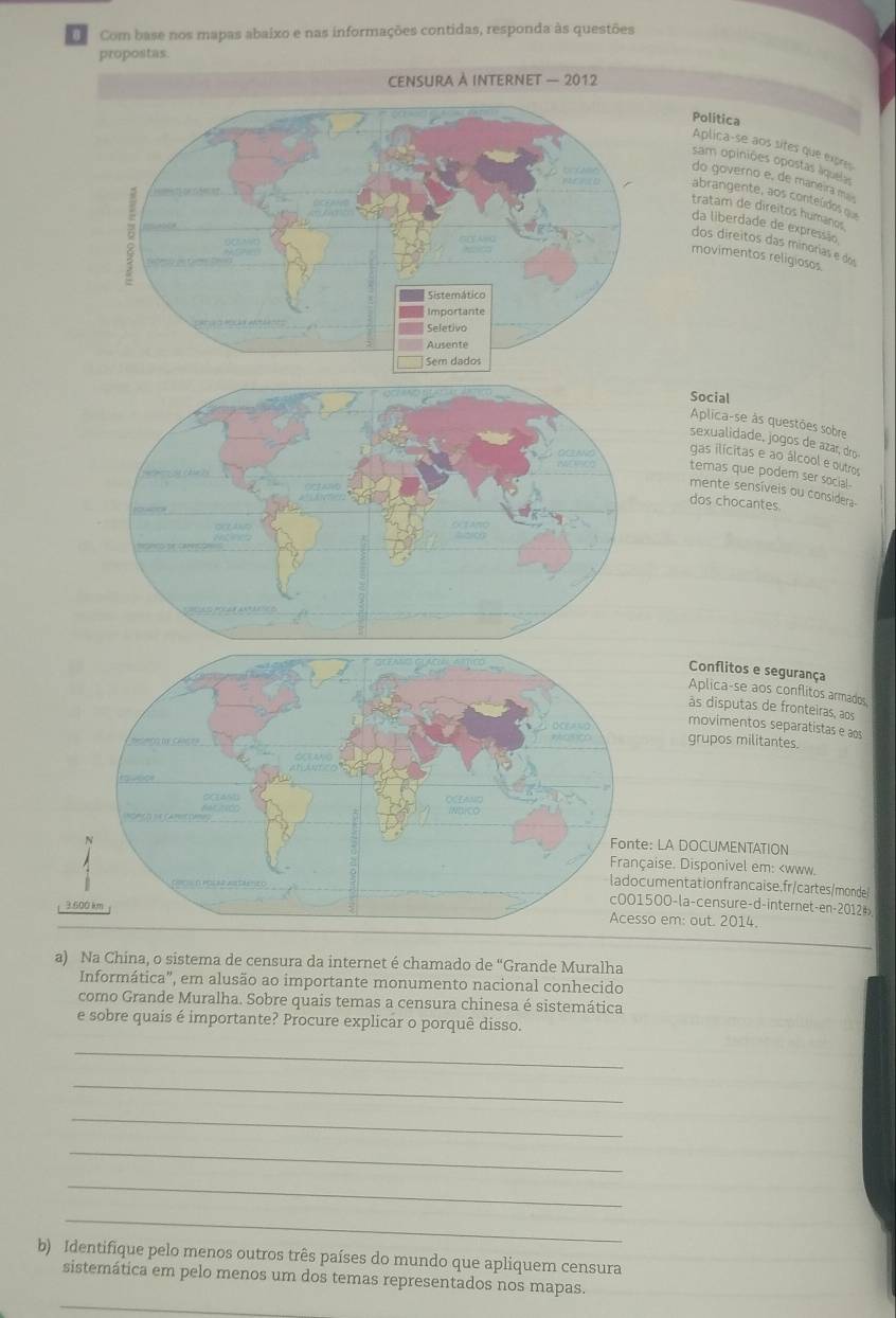 Com base nos mapas abaixo e nas informações contidas, responda às questões
propostas.
Política
Aplica-se aos sites que expres
sam opiniões opostas liquelas
do governo e, de maneira mu
abrangente, aos conteúdos que
tratam de direitos humanos
da liberdade de expressão
dos direitos das minorias e dos
movimentos religiosos
Social
Aplica-se às questões sobre
sexualidade, jogos de azar, dro
gas ilícitas e ao álcool e outros
temas que podem ser social.
mente sensíveis ou considera-
dos chocantes.
Conflitos e segurança
Aplica-se aos conflitos armados
às disputas de fronteiras, aos
movimentos separatistas e aos
grupos militantes.
e: LA DOCUMENTATION
çaise. Disponivel em: