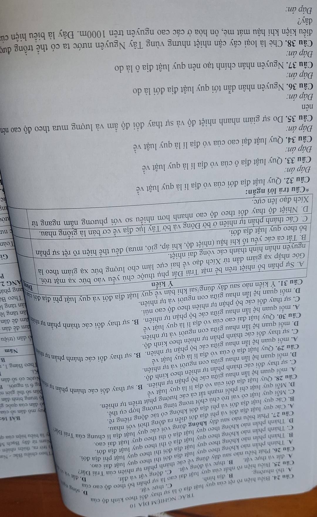 trÁc NGhiệM địa 10
Câu 24. Biểu hiện rõ rệt của quy luật địa ô là sự thay đổi theo kinh độ của
A. thổ nhưỡng. B. dja hinh. C. thực vật.
D. sông ng
D. đất và vị
Câu 25. Biểu hiện rõ nhất của quy luật đai cao là sự phân bố theo độ cao của
A. đất và thực vật. B. thực và động vật. C. động vật và đất.
Câu 26. Phát biểu nào sau đây đúng về các thành phần tự nhiên của Trái Đất?
A. Thành phần nào không theo quy luật địa đới thì theo quy luật đai cao
) trở ra, thiên nhiên
B. Thành phần nào không theo quy luật địa đới thì theo quy luật phi địa đới
C. Thành phần nào không theo quy luật địa ô thì theo quy luật địa đới. Theo chiều Bắc - Na
D. Thành phần nào không theo quy luật địa ô thì theo quy luật đai cao.
Nam từ dãy Bạch M
y là biểu hiện của qí
Câu 27. Phát biểu nào sau đây không đúng với các quy luật địa lí chung của Trái Đán
Bài 16:
A. Các quy luật địa đới và phi địa đới diễn ra đồng thời với nhau.
Duy mô dân số của
B. Các quy luật địa đới và phi địa đới không có tác động riêng rẽ.
C. Mỗi quy luật có vai trò chủ chốt trong từng trường hợp cụ thể.
D. Mỗi quy luật chi phối mạnh tất cả các hướng phát triển tự nhiên.
lỏ dân của quốc gi
ộ trung bình dân
Câu 28. Quy luật địa đới của vỏ địa lí là quy luật về
Dân số thế giới n
A. mối quan hệ lẫn nhau giữa các bộ phận tự nhiên. B. sự thay đổi các thành phần tự nhị ng 6 tì người. B
D. mối quan hệ lẫn nhau giữa con người và tự nhiên.
Ki.
C. sự thay đổi các thành phần tự nhiên theo kinh độ.
Nước có số dân
Theo Bảng 1, 
Câu 29. Quy luật địa ô của vỏ địa lí là quy luật về
A. mỗi quan hệ lẫn nhau giữa các bộ phận tự nhiên. B. sự thay đổi các thành phần tự nhia Năm
C. sự thay đổi các thành phần tự nhiên theo kinh độ. B
D. mối quan hệ lẫn nhau giữa con người và tự nhiên.
ố dân (triệu
Câu 30. Quy luật đai cao của vỏ địa lí là quy luật về
A. mỗi quan hệ lẫn nhau giữa các bộ phận tự nhiên. B. sự thay đồi các thành phần tự nhà am đề dân ăm đề dân
C. sự thay đồi các bộ phận tự nhiên theo độ cao núi.
au giữa con người và tự nhiên. ân tăng lê
uy luật địa đới và quy luật phi địa đới ủ lân tăng lê Theo Bả
há
P
2.
Gi
àn
nư
ớc
ng
c
*Câu tr
Câu 32. Quy luật địa đới của vỏ địa lí là quy luật về
Đáp án:
Câu 33. Quy luật địa ô của vỏ địa lí là quy luật về
Đáp án:
Câu 34. Quy luật đại cao của vỏ địa lí là quy luật về
Đáp án:
Cầu 35. Do sự giảm nhanh nhiệt độ và sự thay đồi độ ẩm và lượng mưa theo độ cao nêm
nên
Đáp án:
Cầu 36. Nguyên nhân dẫn tới quy luật địa đới là do
Đáp án:
Câu 37. Nguyên nhân chính tạo nên quy luật địa ô là do
Đáp án:
Cầu 38. Chè là loại cây cận nhiệt nhưng vùng Tây Nguyên nước ta có thể trồng đượ
điều kiện khí hậu mát mẻ, ôn hòa ở các cao nguyên trên 1000m. Đây là biểu hiện củ
đây?
Đáp án: