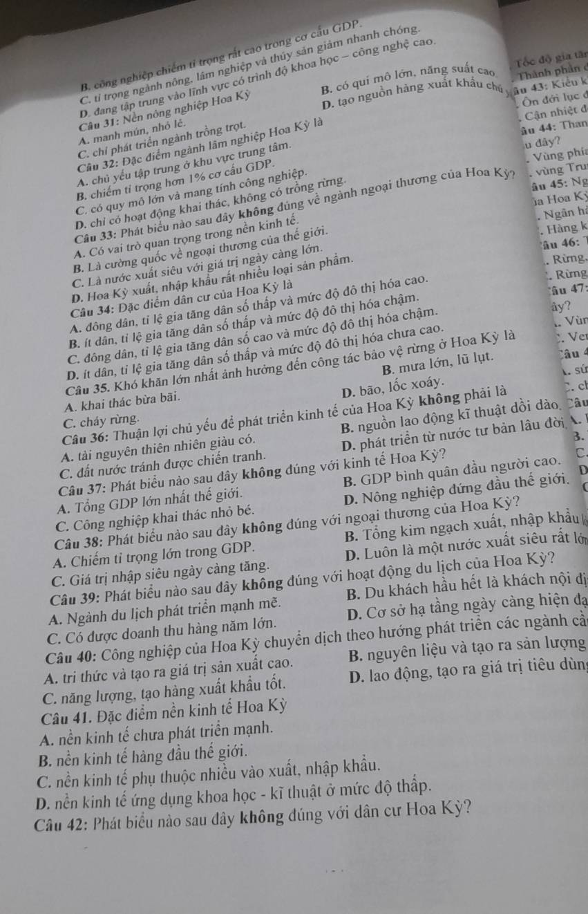 B. công nghiệp chiếm tỉ trọng rắt cao trong cơ cấu GDP,
C. ti trọng ngành nông, lâm nghiệp và thủy sản giảm nhanh chóng
B. có qui mô lớn, năng suất cao Thành phần c Tốc độ gia tân
Da đang tập trung vào lĩnh vực có trình độ khoa học - công nghệ cao
D. tạo nguồn hàng xuất khẩu chú y âu 43: Kiểu k
Câu 31: Nền nông nghiệp Hoa Kỳ
Ôn đới lục ở
Cận nhiệt đ
A. manh mún, nhỏ lẻ.
C. chỉ phát triển ngành trồng trọt.
Cầu 32: Đặc điểm ngành lâm nghiệp Hoa Kỳ là
âu 44: Than
A. chủ yếu tập trung ở khu vực trung tâm.
u dây?
Vùng phía
B. chiếm tỉ trọng hơn 1% cơ cấu GDP.
âu 45: Ng
C. có quy mô lớn và mang tính công nghiệp.
D. chỉ có hoạt động khai thác, không có trồng rừng.  vùng Tru
ủa Hoa Kỳ
Cầu 33: Phát biểu nào sau đây không đúng về ngành ngoại thương của Hoa Kỳ,
Hàng k
A. Có vai trò quan trọng trong nền kinh tế.
u 46
B. Là cường quốc về ngoại thương của thế giới.
C. Là nước xuất siêu với giá trị ngày càng lớn. . Ngân hà
. Rừng,
*  Rừng
D. Hoa Kỳ xuất, nhập khẩu rất nhiều loại sản phẩm.
Câu 34: Đặc điểm dân cư của Hoa Kỳ là
âu 47:
A. đông dân, tỉ lệ gia tăng dân số thấp và mức độ đô thị hóa cao.
B. ít dân, tỉ lệ gia tăng dân số thấp và mức độ đô thị hóa chậm.
C. đông dân, tỉ lệ gia tăng dân số cao và mức độ đô thị hóa chậm.
ây?
Ve
D. ít dân, tỉ lệ gia tăng dân số thấp và mức độ đô thị hóa chưa cao.
Cầu 35. Khó khăn lớn nhất ảnh hưởng đến công tác bảo vệ rừng ở Hoa Kỳ là .. Vùn
B. mưa lớn, lũ lụt. lâu 4
D. bão, lốc xoáy. A sứ
A. khai thác bừa bãi.
Câu 36: Thuận lợi chủ yếu để phát triển kinh tế của Hoa Kỳ không phải là C. c
C. cháy rừng.
A. tài nguyên thiên nhiên giàu có. B. nguồn lao động kĩ thuật dồi dào Câu
3.
C. đất nước tránh được chiến tranh. D. phát triển từ nước tư bản lâu đời A.
D
Câu 37: Phát biểu nào sau đây không đúng với kinh tế Hoa Kỳ?
A. Tổng GDP lớn nhất thế giới. B. GDP bình quân đầu người cao. C
C. Công nghiệp khai thác nhỏ bé. D. Nông nghiệp đứng đầu thế giới.
Câu 38: Phát biểu nào sau đây không đúng với ngoại thương của Hoa Kỳ?
A. Chiếm tỉ trọng lớn trong GDP. B. Tổng kim ngạch xuất, nhập khẩu
C. Giá trị nhập siêu ngày càng tăng. D. Luôn là một nước xuất siêu rất lới
Câu 39: Phát biểu nào sau đây không đúng với hoạt động du lịch của Hoa Kỳ?
A. Ngành du lịch phát triển mạnh mẽ. B. Du khách hầu hết là khách nội đị
C. Có được doanh thu hàng năm lớn. D. Cơ sở hạ tầng ngày cảng hiện đạ
Câu 40: Công nghiệp của Hoa Kỳ chuyển dịch theo hướng phát triển các ngành cả
A. tri thức và tạo ra giá trị sản xuất cao. B. nguyên liệu và tạo ra sản lượng
C. năng lượng, tạo hàng xuất khẩu tốt. D. lao động, tạo ra giá trị tiêu dùng
Câu 41. Đặc điểm nền kinh tế Hoa Kỳ
A. nền kinh tế chưa phát triển mạnh.
B. nền kinh tế hàng đầu thế giới.
C. nền kinh tế phụ thuộc nhiều vào xuất, nhập khẩu.
D. nền kinh tế ứng dụng khoa học - kĩ thuật ở mức độ thấp.
Câu 42: Phát biểu nào sau đây không đúng với dân cư Hoa Kỳ?