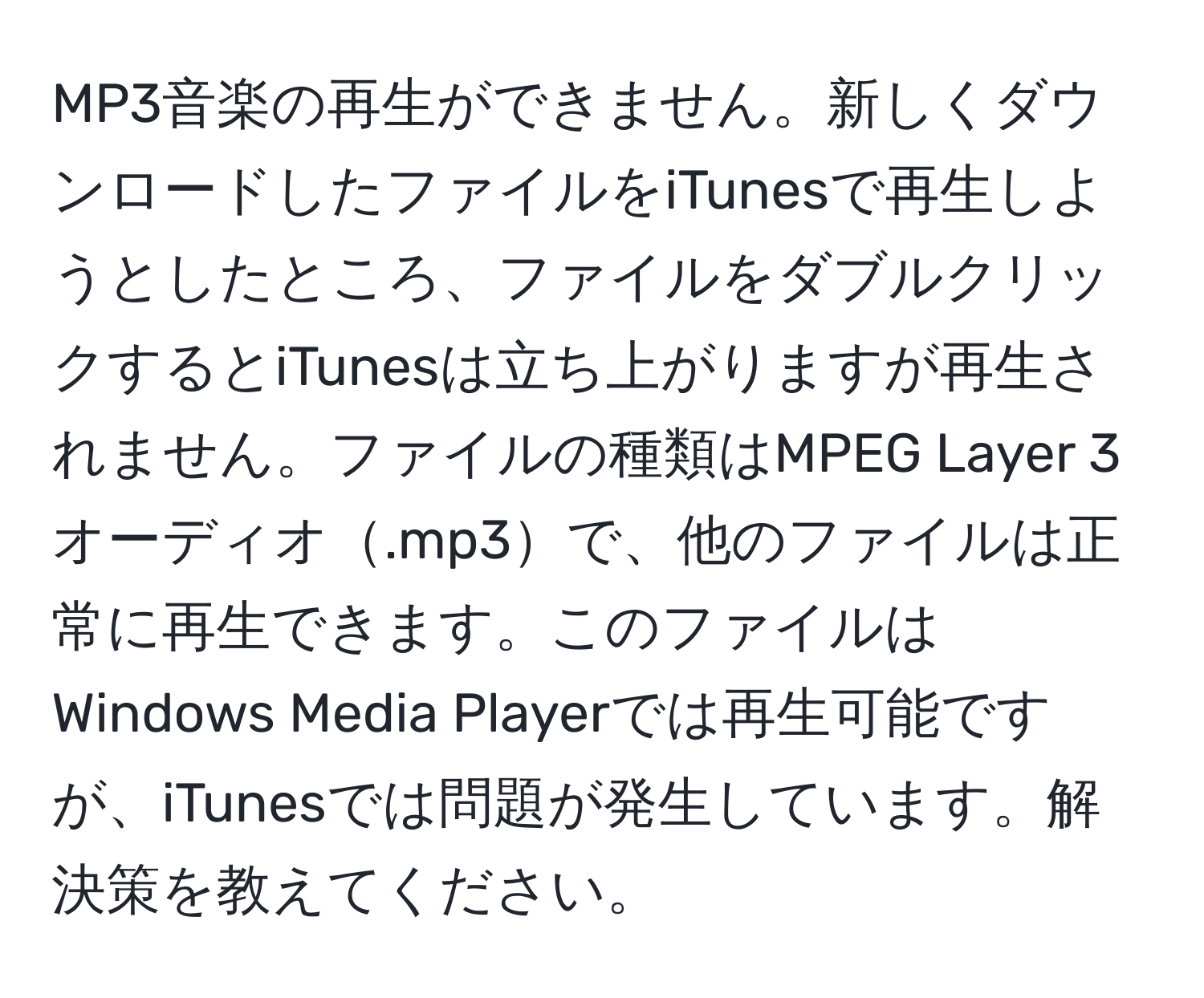 MP3音楽の再生ができません。新しくダウンロードしたファイルをiTunesで再生しようとしたところ、ファイルをダブルクリックするとiTunesは立ち上がりますが再生されません。ファイルの種類はMPEG Layer 3オーディオ.mp3で、他のファイルは正常に再生できます。このファイルはWindows Media Playerでは再生可能ですが、iTunesでは問題が発生しています。解決策を教えてください。