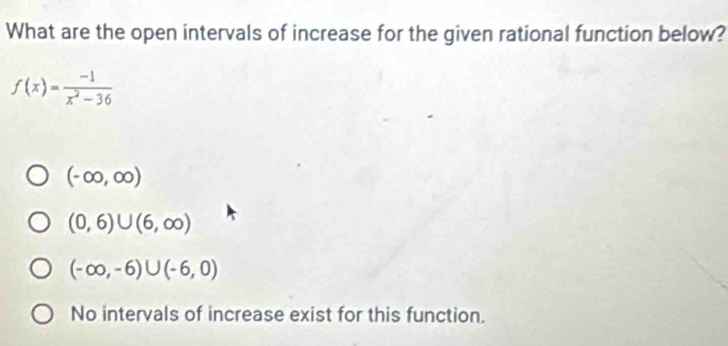 What are the open intervals of increase for the given rational function below?
f(x)= (-1)/x^2-36 
(-∈fty ,∈fty )
(0,6)∪ (6,∈fty )
(-∈fty ,-6)∪ (-6,0)
No intervals of increase exist for this function.