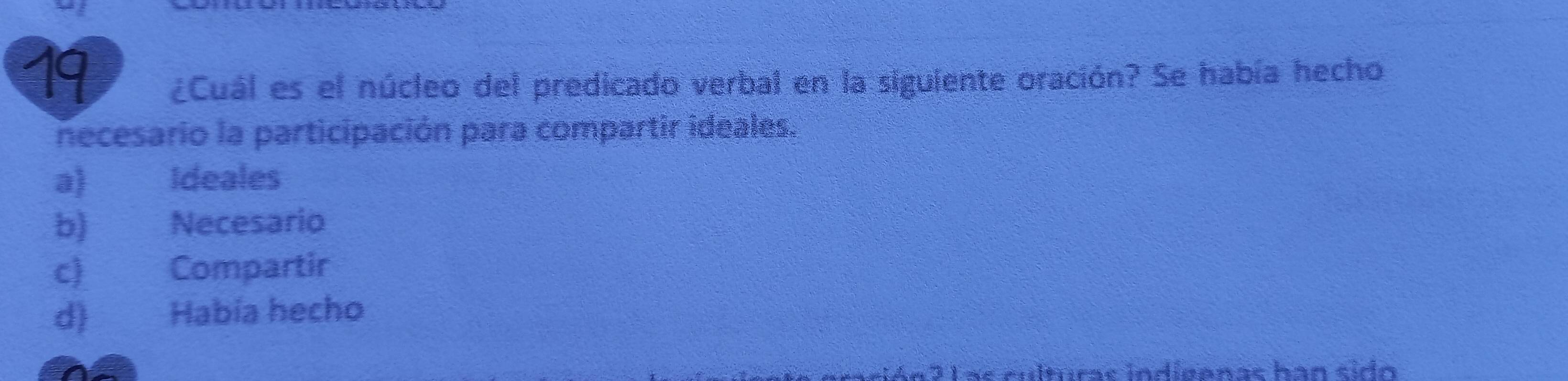 19
¿Cuál es el núcleo del predicado verbal en la siguiente oración? Se había hecho
necesario la participación para compartir ideales.
a) Ideales
b) Necesario
c) Compartir
d) Había hecho
Las culturas indíeenas ban sido