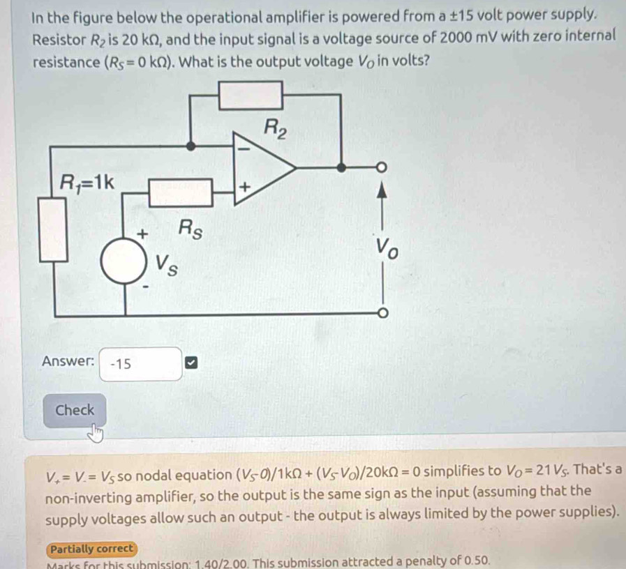 In the figure below the operational amplifier is powered from a± 15 volt power supply.
Resistor R_2 is 20 kΩ, and the input signal is a voltage source of 2000 mV with zero internal
resistance (R_S=0kOmega ). What is the output voltage V in volts?
Answer: -15
Check
V_+=V_-=V_S so nodal equation (V_S-0)/1kOmega +(V_S-V_O)/20kOmega =0 simplifies to V_O=21V_S. That's a
non-inverting amplifier, so the output is the same sign as the input (assuming that the
supply voltages allow such an output - the output is always limited by the power supplies).
Partially correct
Marks for this submission: 1.40/2.00. This submission attracted a penalty of 0.50.