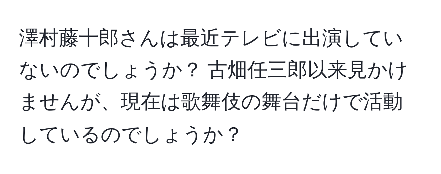 澤村藤十郎さんは最近テレビに出演していないのでしょうか？ 古畑任三郎以来見かけませんが、現在は歌舞伎の舞台だけで活動しているのでしょうか？