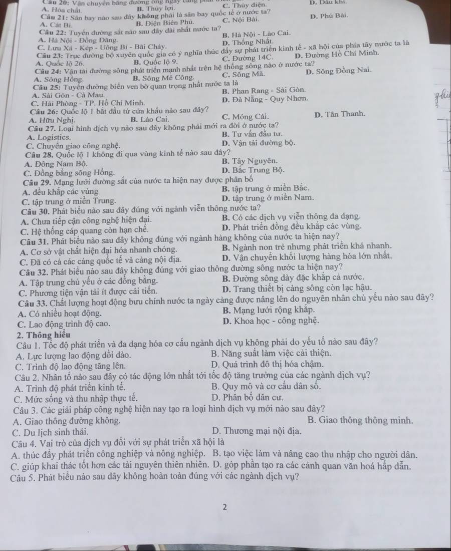 Cầu 20: Vận chuyên băng đường ông ngày cang ph
A. Hóa chất B. Thủy lợi. C. Thủy điện D. Dầu khi
Cầu 21: Sân bay nào sau đây không phải là sân bay quốc tế ở nước ta?
A. Cát Bi. B. Diện Biên Phủ. C. Nội Bài. D. Phú Bài.
Cầu 22: Tuyển đường sắt nào sau đây dài nhất nước ta?
A. Hà Nội - Đồng Đâng. B. Hà Nội - Lào Cai.
C. Lưu Xá - Kép - Uông Bí - Bãi Cháy D. Thống Nhất.
Cầu 23: Trục đường bộ xuyên quốc gia có ý nghĩa thúc đầy sự phát triển kinh tế - xã hội của phía tây nước ta là
A. Quốc lộ 26. B. Quốc lộ 9. C. Đường 14C. D. Đường Hồ Chí Minh.
Cầu 24: Vận tải đường sông phát triển mạnh nhất trên hệ thống sông nào ở nước ta?
A. Sông Hồng B. Sông Mê Công C. Sông Mã. D. Sông Đồng Nai.
Câu 25: Tuyển đường biển ven bờ quan trọng nhất nước ta là
A. Sải Gòn - Cà Mau. B. Phan Rang - Sải Gòn.
C. Hải Phòng - TP. Hồ Chí Minh. D. Đà Nẵng - Quy Nhơn.
Câu 26: Quốc lộ 1 bắt đầu từ cửa khẩu nào sau đây?
A. Hữu Nghị. B. Lào Cai. C. Móng Cải. D. Tân Thanh.
Cầu 27. Loại hình dịch vụ nào sau đây không phải mới ra đời ở nước ta?
A. Logistics. B. Tư vấn đầu tư.
C. Chuyển giao công nghệ. D. Vận tải đường bộ.
Câu 28. Quốc lộ 1 không đi qua vùng kinh tế nào sau đây?
A. Đông Nam Bộ. B. Tây Nguyên.
C. Đồng bằng sông Hồng. D. Bắc Trung Bộ.
Câu 29. Mạng lưới đường sắt của nước ta hiện nay được phân bố
A. đều khắp các vùng B. tập trung ở miền Bắc.
C. tập trung ở miền Trung. D. tập trung ở miền Nam.
Câu 30. Phát biểu nào sau đây đúng với ngành viễn thông nước ta?
A. Chưa tiếp cận công nghệ hiện đại. B. Có các dịch vụ viễn thông đa dạng.
C. Hệ thống cáp quang còn hạn chế. D. Phát triển đồng đều khắp các vùng.
Câu 31. Phát biểu nào sau đây không đúng với ngành hàng không của nước ta hiện nay?
A. Cơ sở vật chất hiện đại hóa nhanh chóng. B. Ngành non trẻ nhưng phát triển khá nhanh.
C. Đã có cả các cảng quốc tế và cảng nội địa. D. Vận chuyển khối lượng hàng hóa lớn nhất.
Câu 32. Phát biểu nào sau đây không đúng với giao thông đường sông nước ta hiện nay?
A. Tập trung chủ yếu ở các đồng bằng. B. Đường sông dày đặc khắp cả nước.
C. Phương tiện vận tải ít được cải tiến. D. Trang thiết bị cảng sông còn lạc hậu.
Câu 33. Chất lượng hoạt động bưu chính nước ta ngày càng được nâng lên do nguyên nhân chủ yếu nào sau đây?
A. Có nhiều hoạt động. B. Mạng lưới rộng khắp.
C. Lao động trình độ cao.  D. Khoa học - công nghệ.
2. Thông hiểu
Câu 1. Tốc độ phát triển và đa dạng hóa cơ cấu ngành dịch vụ không phải do yếu tố nào sau đây?
A. Lực lượng lao động dồi dào. B. Năng suất làm việc cải thiện.
C. Trình độ lao động tăng lên. D. Quá trình đô thị hóa chậm.
Câu 2. Nhân tố nào sau đây có tác động lớn nhất tới tốc độ tăng trưởng của các ngành dịch vụ?
A. Trình độ phát triển kinh tế. B. Quy mô và cơ cấu dân số,
C. Mức sống và thu nhập thực tế. D. Phân bố dân cư.
Câu 3. Các giải pháp công nghệ hiện nay tạo ra loại hình dịch vụ mới nào sau đây?
A. Giao thông đường không. B. Giao thông thông minh.
C. Du lịch sinh thái. D. Thương mại nội địa.
Câu 4. Vai trò của dịch vụ đối với sự phát triển xã hội là
A. thúc đầy phát trịển công nghiệp và nông nghiệp. B. tạo việc làm và nâng cao thu nhập cho người dân.
C. giúp khai thác tốt hơn các tài nguyên thiên nhiên. D. góp phần tạo ra các cảnh quan văn hoá hấp dẫn.
Câu 5. Phát biểu nào sau đây không hoàn toàn đúng với các ngành dịch vụ?
2