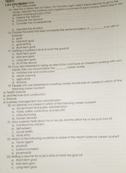 LS4-Life Sk Mllginable TEST)
15. Jake has a history test on Friday. On Thursday night Jake's friend asks him to go to the
d. Not measurable
movie. Jake lists the positives and negative outcomes of each choice. Which step in the
b. Evaluate the decision a Explore the options decision making process is this?
c. Consider the consequences
is an aim or
d. Describe the situation
16. Choose the word that best completes the sentence below. A_
a. goal purpose.
b. mid-term goal
c. goal setting
d. short-term goal
17. Getting a business is kind of what the goal is?
a. Short term goal
b. Mid-term goal
c. Long term goal
d. All of the above
18. If you are interested in being an electrician and have an interest in working with your
hands, then you should follow the _career cluster.
a. Architecture and construction
b. Health science
c. agriculture
d. finance
19. People who are interested In investing money should look at careers in which of the
following career clusters?
a. health science
b. architecture and construction
c. finance
d. business management and administration
20. An attorney is a career in which of the following career clusters?
a. Government and public administration
b. Public safety corrections and security
c. manufacturing
d. human services
21. How a person feels about his or her job and the effort he or she puts into it?
a. Constructive criticism
b.Self esteem
c. Social ability
d. Work ethic
22. Which of the following would be a career in the Health Science career cluster?
a. Travel agent
b. physicist
c. school counselor
d. pharmacist
23. Writing a resume for a job is kind of what the goal is?
a. Short-term goal
b. Mid-term goal
c. Long-term goa