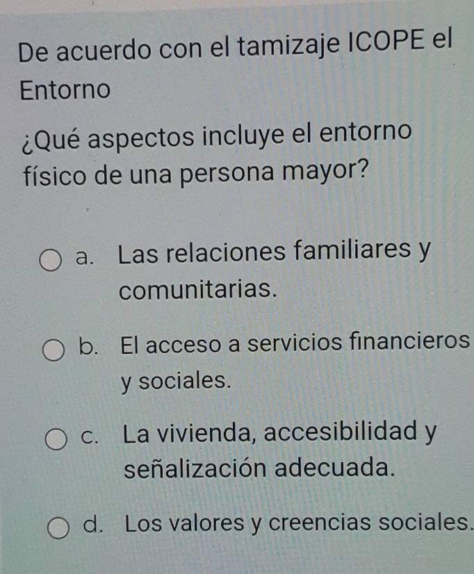 De acuerdo con el tamizaje ICOPE el
Entorno
¿Qué aspectos incluye el entorno
físico de una persona mayor?
a. Las relaciones familiares y
comunitarias.
b. El acceso a servicios financieros
y sociales.
c. La vivienda, accesibilidad y
señalización adecuada.
d. Los valores y creencias sociales.