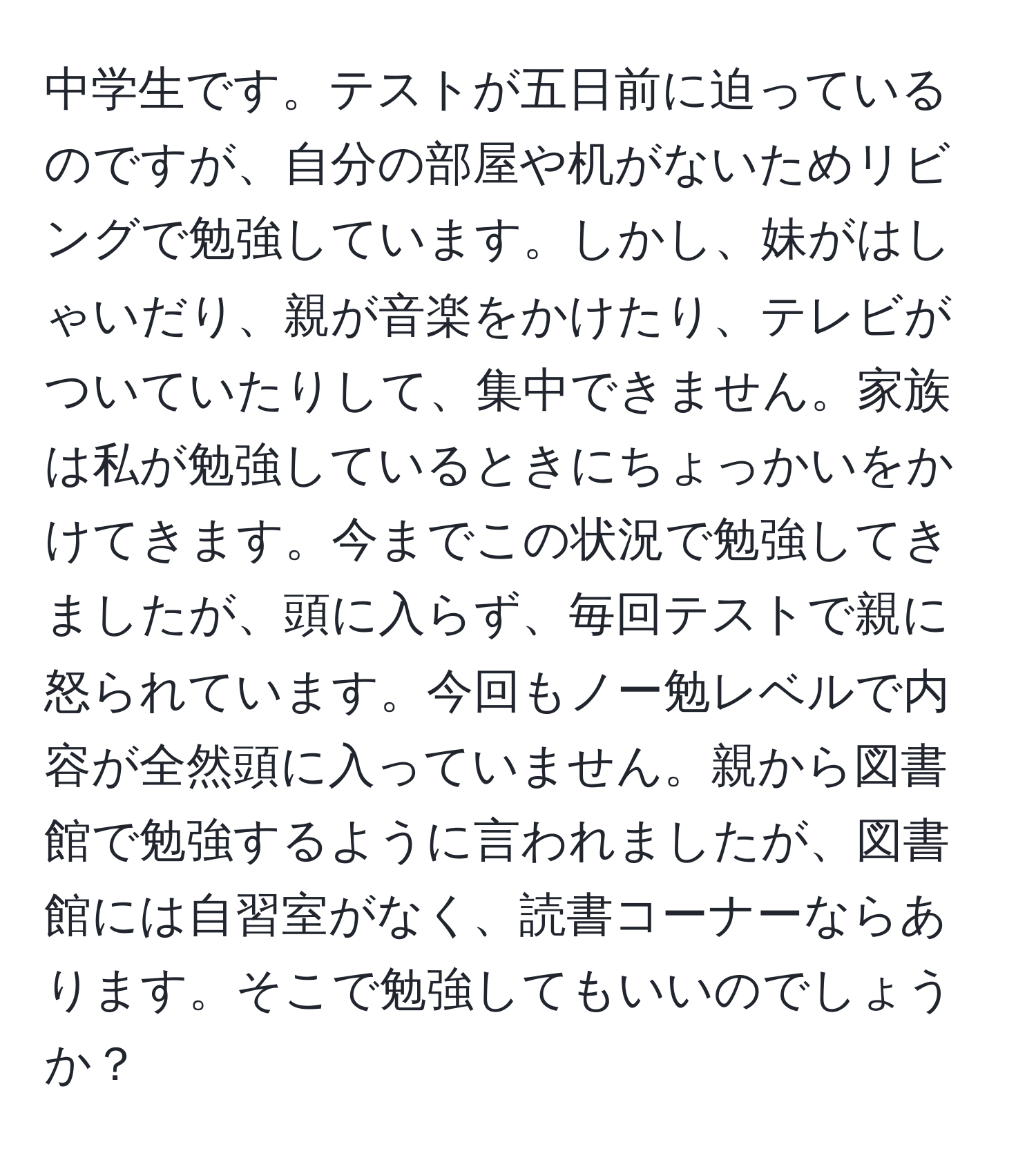 中学生です。テストが五日前に迫っているのですが、自分の部屋や机がないためリビングで勉強しています。しかし、妹がはしゃいだり、親が音楽をかけたり、テレビがついていたりして、集中できません。家族は私が勉強しているときにちょっかいをかけてきます。今までこの状況で勉強してきましたが、頭に入らず、毎回テストで親に怒られています。今回もノー勉レベルで内容が全然頭に入っていません。親から図書館で勉強するように言われましたが、図書館には自習室がなく、読書コーナーならあります。そこで勉強してもいいのでしょうか？