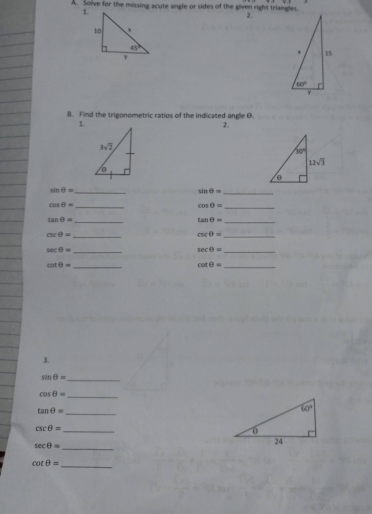 Solve for the missing acute angle or sides of the given right triangles.
1.
2.
B. Find the trigonometric ratios of the indicated angle θ.
1.
2.
sin θ = _
_ sin θ =
cos θ = _
_ cos θ =
_ tan θ =
_ tan θ =
csc θ = _
_ csc θ =
sec θ = _
_ sec θ =
_ cot θ =
_ cot θ =
3.
sin θ = _
cos θ =
_
tan θ =
_
csc θ = _
_
sec θ =
_
cot θ =