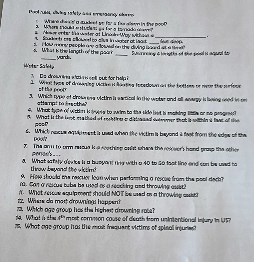 Pool rules, diving safety and emergency alarms 
1. Where should a student go for a fire alarm in the pool? 
2. Where should a student go for a tornado alarm? 
3. Never enter the water at Lincoln-Way without a_ 
. 
4. Students are allowed to dive in water at least feet deep. 
5. How many people are allowed on the diving board at a time? 
6. What is the length of the pool? _Swimming 4 lengths of the pool is equal to 
_yards. 
Water Safety 
1. Do drowning victims call out for help? 
2. What type of drowning victim is floating facedown on the bottom or near the surface 
of the pool? 
3. Which type of drowning victim is vertical in the water and all energy is being used in an 
attempt to breathe? 
4. What type of victim is trying to swim to the side but is making little or no progress? 
5. What is the best method of assisting a distressed swimmer that is within 3 feet of the 
pool? 
6. Which rescue equipment is used when the victim is beyond 3 feet from the edge of the 
pool? 
7. The arm to arm rescue is a reaching assist where the rescuer's hand grasp the other 
person's . . . 
8. What safety device is a buoyant ring with a 40 to 50 foot line and can be used to 
throw beyond the victim? 
9. How should the rescuer lean when performing a rescue from the pool deck? 
10. Can a rescue tube be used as a reaching and throwing assist? 
11. What rescue equipment should NOT be used as a throwing assist? 
12. Where do most drownings happen? 
13. Which age group has the highest drowning rate? 
14. What is the 4^(th) most common cause of death from unintentional injury in US? 
15. What age group has the most frequent victims of spinal injuries?