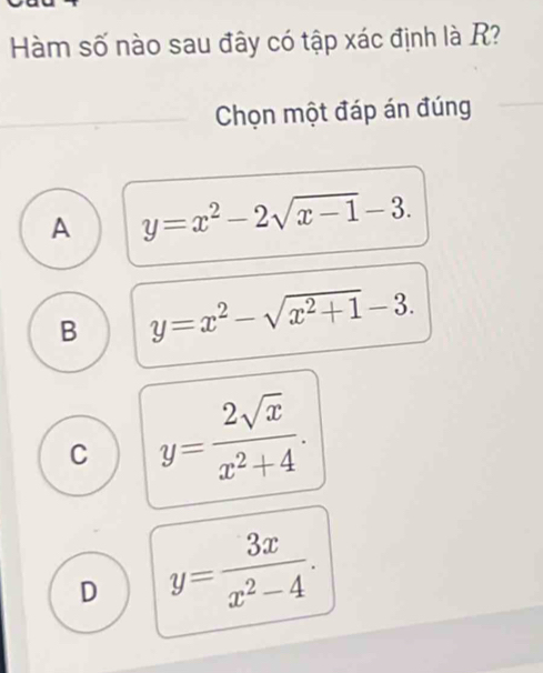 Hàm số nào sau đây có tập xác định là R?
Chọn một đáp án đúng
A y=x^2-2sqrt(x-1)-3.
B y=x^2-sqrt(x^2+1)-3.
C y= 2sqrt(x)/x^2+4 .
D y= 3x/x^2-4 .